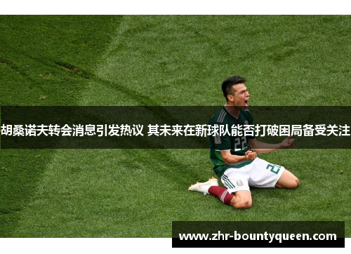 胡桑诺夫转会消息引发热议 其未来在新球队能否打破困局备受关注