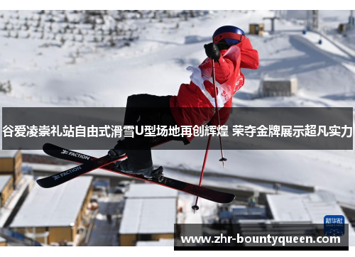 谷爱凌崇礼站自由式滑雪U型场地再创辉煌 荣夺金牌展示超凡实力 谷爱凌崇礼站自由式滑雪U型场地再创辉煌 荣夺金牌展示超凡实力