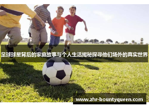 足球球星背后的家庭故事与个人生活揭秘探寻他们场外的真实世界