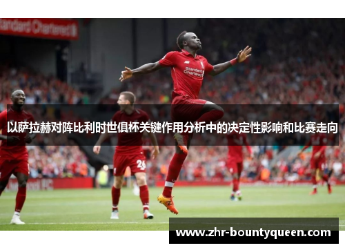 以萨拉赫对阵比利时世俱杯关键作用分析中的决定性影响和比赛走向 以萨拉赫对阵比利时世俱杯关键作用分析中的决定性影响和比赛走向
