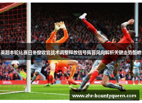 英超本轮比赛日冬窗收官战术调整释放信号阵容风向解析关键走势前瞻