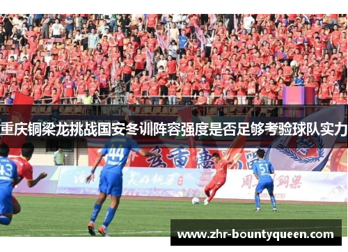 重庆铜梁龙挑战国安冬训阵容强度是否足够考验球队实力 重庆铜梁龙挑战国安冬训阵容强度是否足够考验球队实力