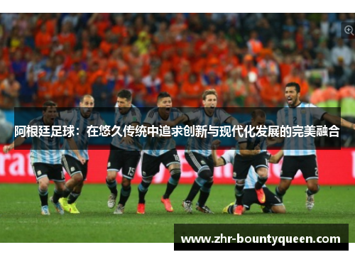 阿根廷足球：在悠久传统中追求创新与现代化发展的完美融合