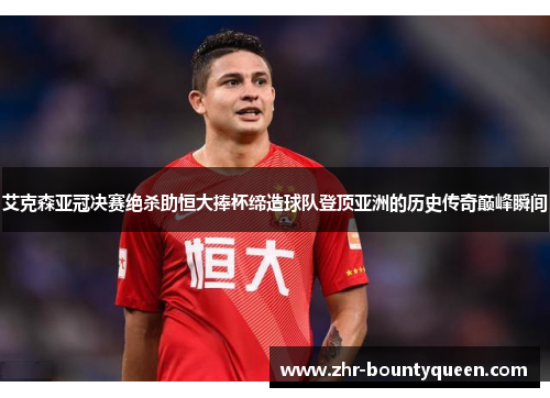 艾克森亚冠决赛绝杀助恒大捧杯缔造球队登顶亚洲的历史传奇巅峰瞬间