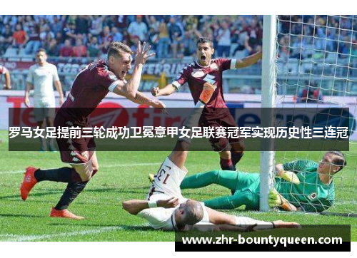 罗马女足提前三轮成功卫冕意甲女足联赛冠军实现历史性三连冠 罗马女足提前三轮成功卫冕意甲女足联赛冠军实现历史性三连冠