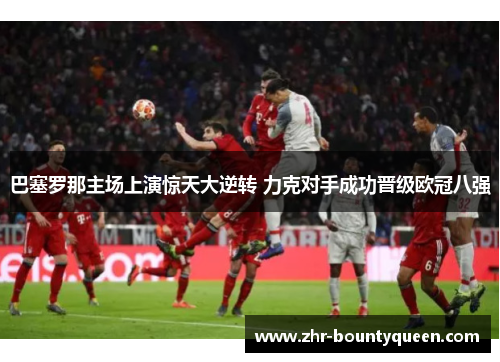 巴塞罗那主场上演惊天大逆转 力克对手成功晋级欧冠八强