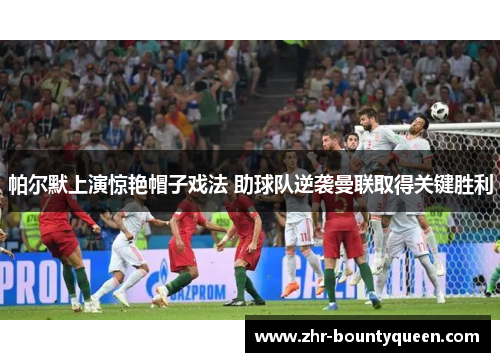 帕尔默上演惊艳帽子戏法 助球队逆袭曼联取得关键胜利