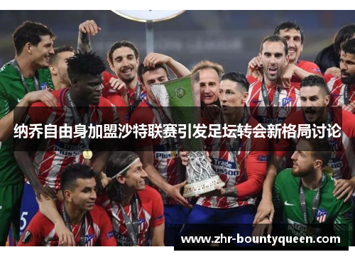 纳乔自由身加盟沙特联赛引发足坛转会新格局讨论