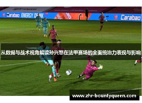 从数据与战术视角解读孙兴慜在法甲赛场的全面统治力表现与影响