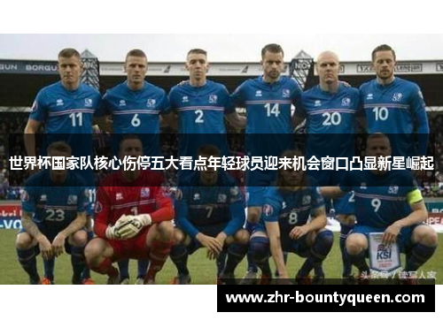 世界杯国家队核心伤停五大看点年轻球员迎来机会窗口凸显新星崛起 世界杯国家队核心伤停五大看点年轻球员迎来机会窗口凸显新星崛起